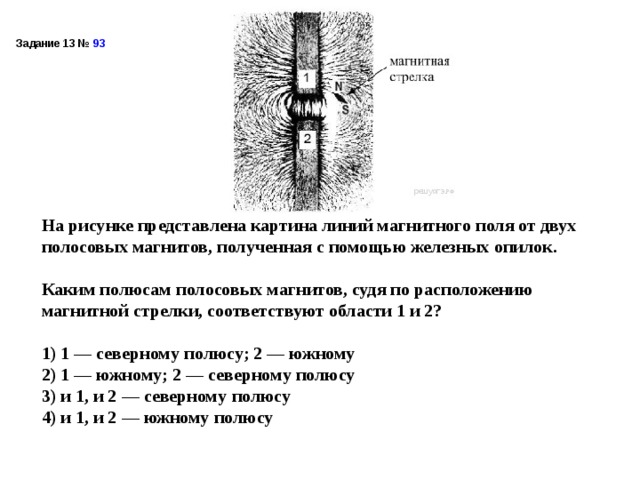 Задание 13 №  93  На рисунке представлена картина линий магнитного поля от двух полосовых магнитов, полученная с помощью железных опилок.  Каким полюсам полосовых магнитов, судя по расположению магнитной стрелки, соответствуют области 1 и 2?   1) 1 — северному полюсу; 2 — южному 2) 1 — южному; 2 — северному полюсу 3) и 1, и 2 — северному полюсу 4) и 1, и 2 — южному полюсу  