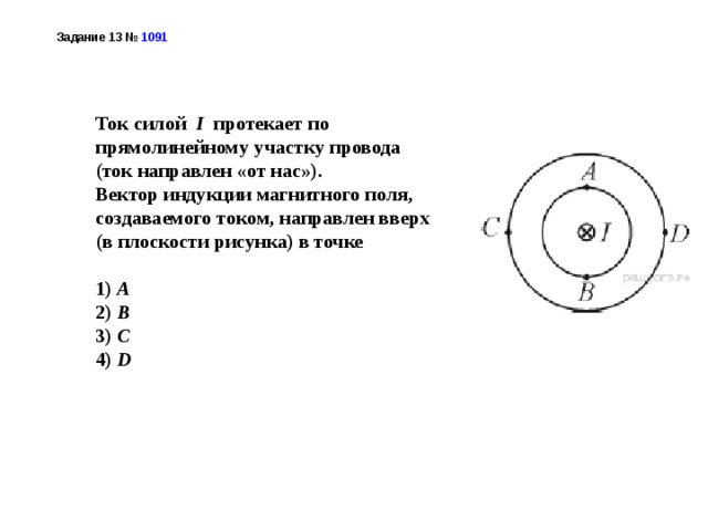 Задание 13 №  1091  Ток силой I протекает по прямолинейному участку провода (ток направлен «от нас»). Вектор индукции магнитного поля, создаваемого током, направлен вверх (в плоскости рисунка) в точке   1) А 2) B 3) C 4) D 