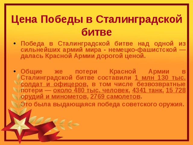   Цена Победы в Сталинградской битве Победа в Сталинградской битве над одной из сильнейших армий мира - немецко-фашистской — далась Красной Армии дорогой ценой.  Общие же потери Красной Армии в Сталинградской битве составили 1 млн 130 тыс. солдат и офицеров , в том числе безвозвратные потери — около 480 тыс. человек , 4341 танк , 15 728 орудий и минометов , 2769 самолетов .  Это была выдающаяся победа советского оружия.  