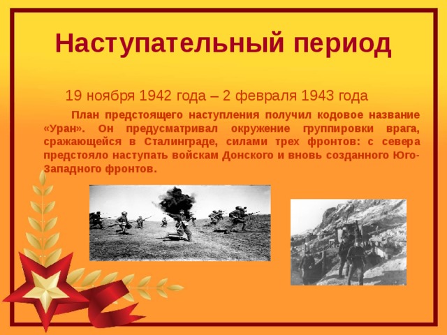 Наступательный период  19 ноября 1942 года – 2 февраля 1943 года   План предстоящего наступления получил кодовое название «Уран». Он предусматривал окружение группировки врага, сражающейся в Сталинграде, силами трех фронтов: с севера предстояло наступать войскам Донского и вновь созданного Юго-Западного фронтов. 