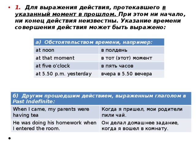 1. Для выражения действия, протекавшего в указанный момент в прошлом. При этом ни начало, ни конец действия неизвестны. Указание времени совершения действия может быть выражено: а) Обстоятельством времени, например: at noon в полдень at that moment в тот (этот) момент at five o’clock в пять часов at 5.50 p.m. yesterday вчера в 5.50 вечера б) Другим прошедшим действием, выраженным глаголом в Past Indefinite: When I came, my parents were having tea He was doing his homework when I entered the room. Когда я пришел, мои родители пили чай. Он делал домашнее задание, когда я вошел в комнату. 