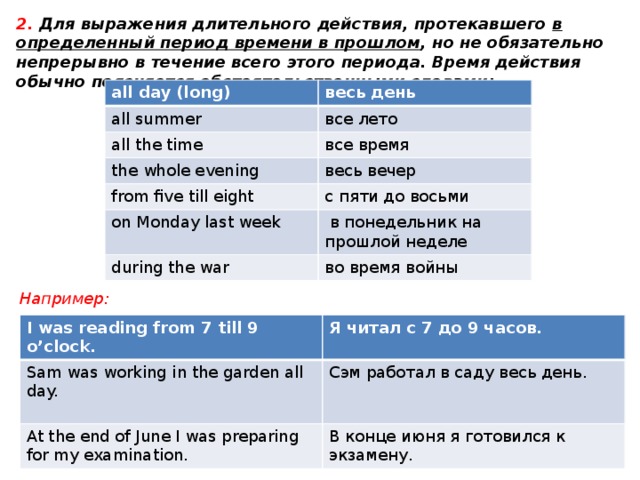2. Для выражения длительного действия, протекавшего в определенный период времени в прошлом , но не обязательно непрерывно в течение всего этого периода. Время действия обычно поясняется обстоятельственными словами: all day (long) весь день all summer все лето all the time все время the whole evening весь вечер from five till eight on Monday last week с пяти до восьми  в понедельник на прошлой неделе during the war во время войны Например: I was reading from 7 till 9 o’clock. Sam was working in the garden all day.  Я читал с 7 до 9 часов. At the end of June I was preparing for my examination. Сэм работал в саду весь день. В конце июня я готовился к экзамену. 
