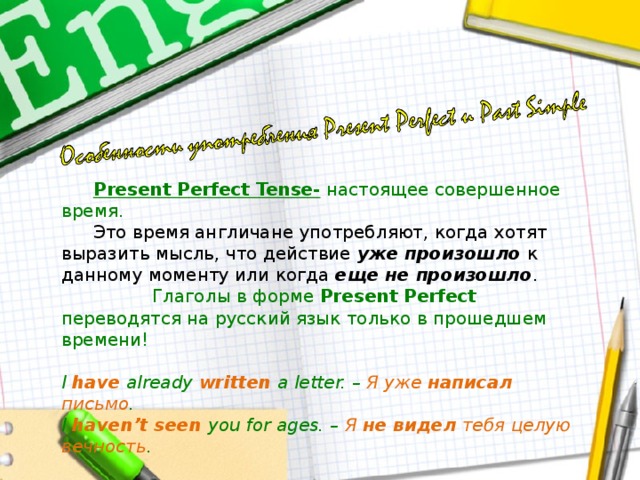  Present Perfect Tense- настоящее совершенное время.  Это время англичане употребляют, когда хотят выразить мысль, что действие уже произошло к данному моменту или когда еще не произошло .  Глаголы в форме Present Perfect переводятся на русский язык только в прошедшем времени!  I have already written a letter. – Я  уже  написал  письмо . I haven’t seen you for ages. – Я  не видел  тебя целую вечность .  