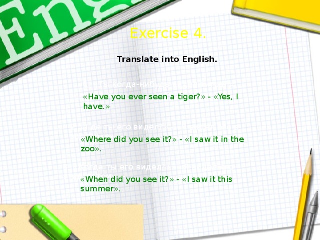  Exercise 4. Translate into English. 1. «Ты когда-нибудь видел тигра?» - «Да.» – «Have you ever seen a tiger?» - «Yes, I have.» 2. «Где ты его видел?» - «Я видел его в зоопарке». – «Where did you see it?» - «I saw it in the zoo». 3. «Когда ты его видел?» - «Я видел его этим летом». – «When did you see it?» - «I saw it this summer».  