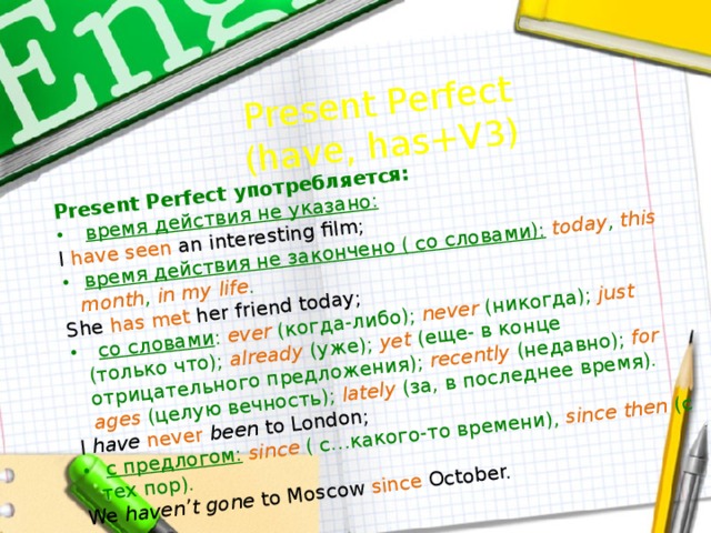 Present Perfect употребляется:  время действия не указано: Present Perfect I  have seen  an interesting film; (have, has+V3)  время действия не закончено ( со словами):  today , this  month , in  my  life .  She  has met  her friend today;  со словами : ever (когда-либо); never (никогда); just (только что); already (уже); yet (еще- в конце отрицательного предложения); recently (недавно); for ages (целую вечность); lately (за, в последнее время). I have  never  been to London;  с предлогом:  since ( с…какого-то времени), since then (c тех пор). We haven’t gone to Moscow since October. 