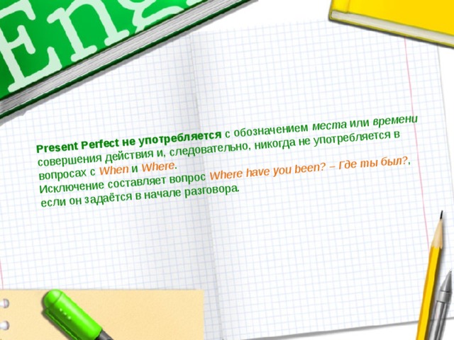 Present Perfect не употребляется с обозначением места или времени совершения действия и, следовательно, никогда не употребляется в вопросах с When и Where . Исключение составляет вопрос Where  have  you  been?  –  Где  ты  был? , если он задаётся в начале разговора. 