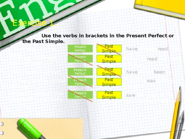 Exercise 1.  Use the verbs in brackets in the Present Perfect or the Past Simple. Past Simple I (read) already this book. I have already read this book. Present Perfect My father (read) this book last year. Present Perfect Past Simple My father read this book last year. Past Simple I have never been to London. Pres ent Perfect I (be) never to London. My friend (be) in London last year. My friend was in London last year. Pres ent Perfect Past Simple I (see) this dress in the shop next to my house. Pres ent Perfect Past Simple I saw this dress in the shop next to my house.  