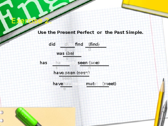Exercise 2.  Use the Present Perfect or the Past Simple. did (find) Where did you find  (find) the key? find 2. He was (be) in Africa last year. (be) was 3. He has already seen (see) this film. has seen (see) 4. I have seen (seen) him this week. (see) have seen 5. They have never met (meet) this man. have met (meet) 
