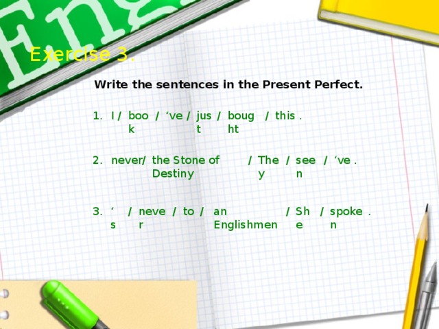 Exercise 3.  Write the sentences in the Present Perfect. 1. just . this / I bought / ‘ ve / book / / / . / seen ‘ ve / They / never 2. the Stone of Destiny an Englishmen spoken / She / / / to never / ‘ s 3. . 