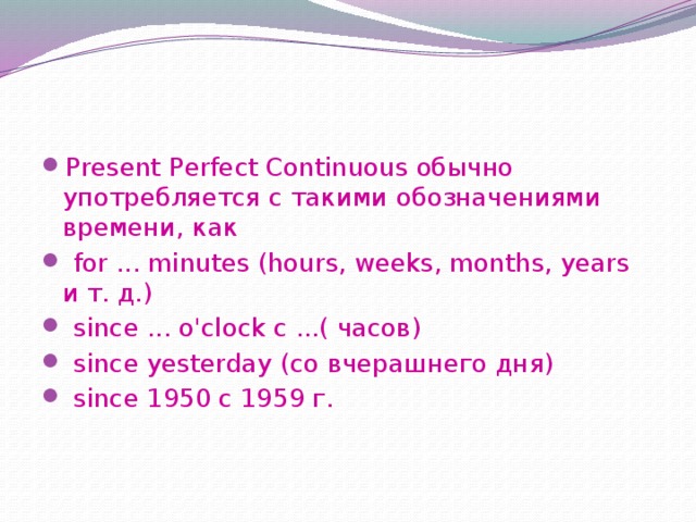 Present Perfect Continuous обычно употребляется с такими обозначениями времени, как  for ... minutes (hours, weeks, months, years и т. д.)  since ... o'clock с ...( часов)  since yesterday (со вчерашнего дня)  since 1950 с 1959 г. 