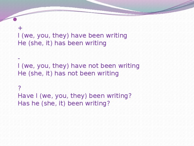  +  I (we, you, they) have been writing  He (she, it) has been writing   -  I (we, you, they) have not been writing  He (she, it) has not been writing   ?  Have I (we, you, they) been writing?  Has he (she, it) been writing? 