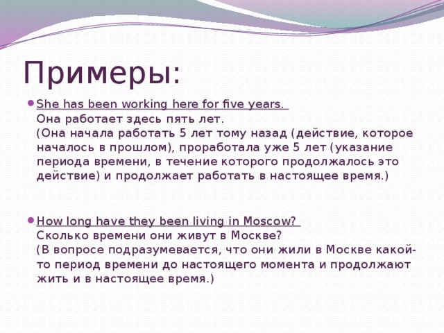 Примеры: She has been working here for five years.  Она работает здесь пять лет.  (Она начала работать 5 лет тому назад (действие, которое началось в прошлом), проработала уже 5 лет (указание периода времени, в течение которого продолжалось это действие) и продолжает работать в настоящее время.)    How long have they been living in Moscow?  Сколько времени они живут в Москве?  (В вопросе подразумевается, что они жили в Москве какой-то период времени до настоящего момента и продолжают жить и в настоящее время.)   
