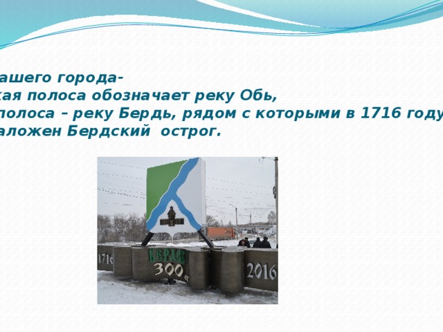     Герб нашего города- Широкая полоса обозначает реку Обь, узкая полоса – реку Бердь, рядом с которыми в 1716 году  был заложен Бердский острог. 