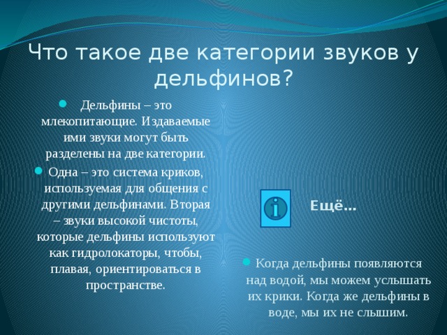 Что такое две категории звуков у дельфинов? Дельфины – это млекопитающие. Издаваемые ими звуки могут быть разделены на две категории. Одна – это система криков, используемая для общения с другими дельфинами. Вторая – звуки высокой чистоты, которые дельфины используют как гидролокаторы, чтобы, плавая, ориентироваться в пространстве. Ещё… Когда дельфины появляются над водой, мы можем услышать их крики. Когда же дельфины в воде, мы их не слышим. 