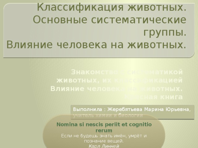 Классификация животных.  Основные систематические группы.  Влияние человека на животных. Знакомство с систематикой животных, их классификацией Влияние человека на животных. Красная книга Выполнила : Жеребятьева Марина Юрьевна, учитель химии и биологии Nomina si nescis periit  et cognitio rerum Если не будешь знать имён, умрёт и познание вещей. Карл Линней 