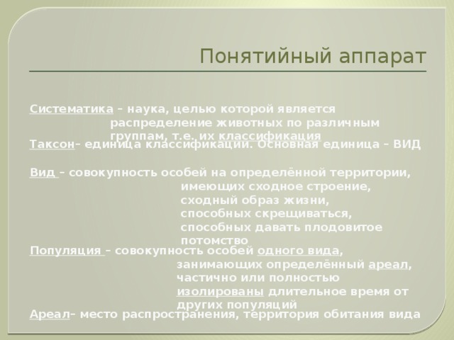 Понятийный аппарат Систематика – наука, целью которой является распределение животных по различным группам, т.е. их классификация Таксон – единица классификации. Основная единица – ВИД Вид – совокупность особей на определённой территории,  имеющих сходное строение,  сходный образ жизни,  способных скрещиваться,  способных давать плодовитое потомство Популяция – совокупность особей одного вида ,  занимающих определённый ареал ,  частично или полностью изолированы длительное время от других популяций Ареал – место распространения, территория обитания вида 