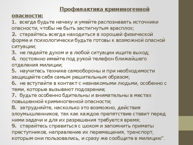  Профилактика криминогенной опасности:  1. всегда будьте начеку и умейте распознавать источники опасности, чтобы не быть застигнутым врасплох;  2. старайтесь всегда находиться в хорошей физической форме и психологически будьте готовы к возможной опасной ситуации;  3. не падайте духом и в любой ситуации ищите выход;  4. постоянно имейте под рукой телефон ближайшего отделения милиции;  5. научитесь технике самообороны и при необходимости защищайте себя самым решительным образом;  6. не вступайте в контакт с незнакомыми людьми, особенно с теми, которые вызывают подозрение;  7. будьте особенно бдительны и внимательны в местах повышенной криминогенной опасности;  8. затрудняйте, насколько это возможно, действия злоумышленников, так как каждое препятствие ставит перед ними задачи и для их разрешения требуется время;  9. старайтесь справиться с шоком и запомнить приметы преступников, направление их перемещения, транспорт, которым они пользовались, и сразу же сообщите в милицию