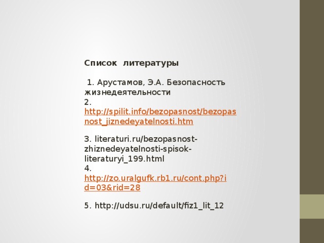 Список литературы   1. Арустамов, Э.А. Безопасность жизнедеятельности  2. http://spilit.info/bezopasnost/bezopasnost_jiznedeyatelnosti.htm  3. literaturi.ru/bezopasnost-zhiznedeyatelnosti-spisok-literaturyi_199.html  4. http://zo.uralgufk.rb1.ru/cont.php?id=03&rid=28  5. http://udsu.ru/default/fiz1_lit_12 