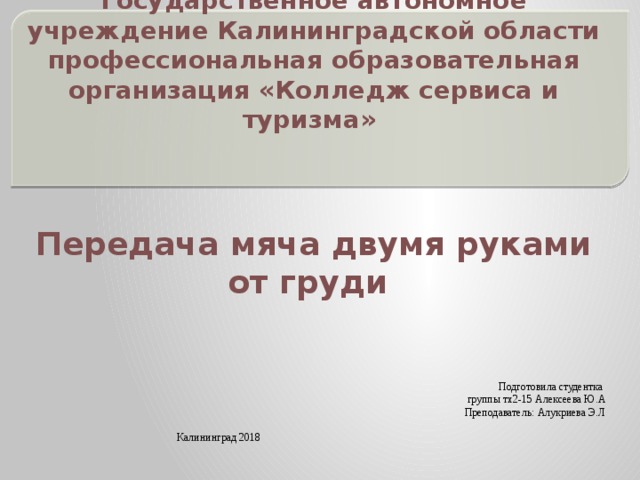 Государственное автономное учреждение Калининградской области профессиональная образовательная организация «Колледж сервиса и туризма» Передача мяча двумя руками от груди Подготовила студентка группы тх2-15 Алексеева Ю.А Преподаватель: Алукриева Э.Л Калининград 2018