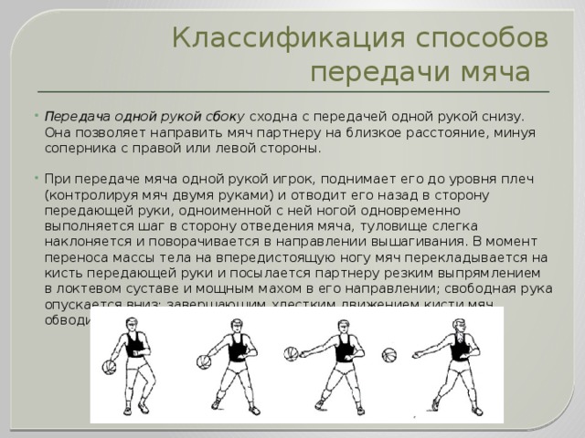 Классификация способов передачи мяча Передача одной рукой сбоку  сходна с передачей одной рукой снизу. Она позволяет направить мяч партнеру на близкое расстояние, минуя соперника с правой или левой стороны. При передаче мяча одной рукой игрок, поднимает его до уровня плеч (контролируя мяч двумя руками) и отводит его назад в сторону передающей руки, одноименной с ней ногой одновременно выполняется шаг в сторону отведения мяча, туловище слегка наклоняется и поворачивается в направлении вышагивания. В момент переноса массы тела на впередистоящую ногу мяч перекладывается на кисть передающей руки и посылается партнеру резким выпрямлением в локтевом суставе и мощным махом в его направлении; свободная рука опускается вниз; завершающим хлестким движением кисти мяч обводится мимо рук защитника сверху или снизу. 