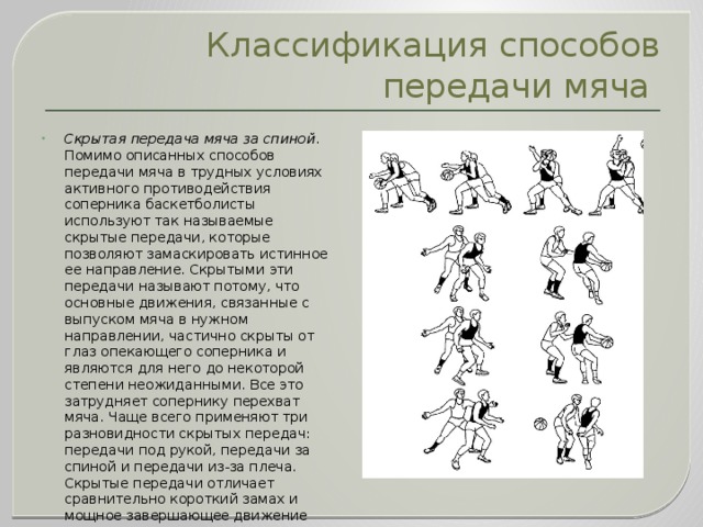 Классификация способов передачи мяча Скрытая передача мяча за спиной . Помимо описанных способов передачи мяча в трудных условиях активного противодействия соперника баскетболисты используют так называемые скрытые передачи, которые позволяют замаскировать истинное ее направление. Скрытыми эти передачи называют потому, что основные движения, связанные с выпуском мяча в нужном направлении, частично скрыты от глаз опекающего соперника и являются для него до некоторой степени неожиданными. Все это затрудняет сопернику перехват мяча. Чаще всего применяют три разновидности скрытых передач: передачи под рукой, передачи за спиной и передачи из-за плеча. Скрытые передачи отличает сравнительно короткий замах и мощное завершающее движение кисти и пальцев.