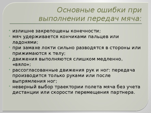 Основные ошибки при выполнении передач мяча: излишне закрепощены конечности; мяч удерживается кончиками пальцев или ладонями; при замахе локти сильно разводятся в стороны или прижимаются к телу; движения выполняются слишком медленно, «вяло»; рассогласованные движения рук и ног: передача производится только руками или после выпрямления ног; неверный выбор траектории полета мяча без учета дистанции или скорости перемещения партнера. 