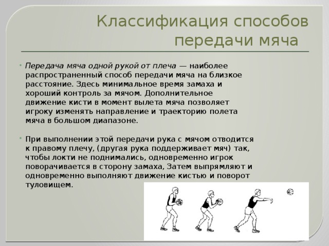 Классификация способов передачи мяча Передача мяча одной рукой от плеча  — наиболее распространенный способ передачи мяча на близкое расстояние. Здесь минимальное время замаха и хороший контроль за мячом. Дополнительное движение кисти в момент вылета мяча позволяет игроку изменять направление и траекторию полета мяча в большом диапазоне. При выполнении этой передачи рука с мячом отводится к правому плечу, (другая рука поддерживает мяч) так, чтобы локти не поднимались, одновременно игрок поворачивается в сторону замаха, Затем выпрямляют и одновременно выполняют движение кистью и поворот туловищем. 