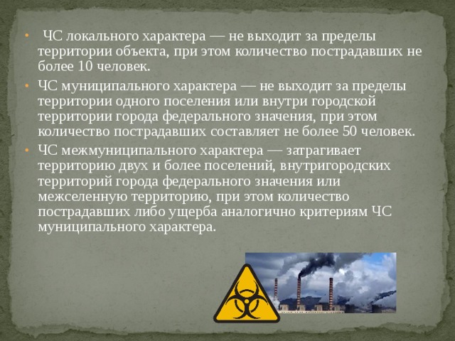  ЧС локального характера — не выходит за пределы территории объекта, при этом количество пострадавших не более 10 человек. ЧС муниципального характера — не выходит за пределы территории одного поселения или внутри городской территории города федерального значения, при этом количество пострадавших составляет не более 50 человек. ЧС межмуниципального характера — затрагивает территорию двух и более поселений, внутригородских территорий города федерального значения или межселенную территорию, при этом количество пострадавших либо ущерба аналогично критериям ЧС муниципального характера. 