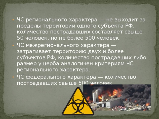 ЧС регионального характера — не выходит за пределы территории одного субъекта РФ, количество пострадавших составляет свыше 50 человек, но не более 500 человек. ЧС межрегионального характера — затрагивает территорию двух и более субъектов РФ, количество пострадавших либо размер ущерба аналогичен критериям ЧС регионального характера. ЧС федерального характера — количество пострадавших свыше 500 человек. 