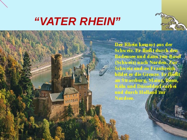 “ VATER RHEIN” Der Rhein kommt aus der Schweiz. Er flie ß t durch den Bodensee und dann von Basel (Schweiz) nach Norden. Zur Schweiz und zu Frankreich bildet er die Grenze. Er flie ß t an Strassburg, Mainz, Bonn, K ö ln und D ü sseldorf vorbei und durch Holland zur Nordsee.  01.10.18