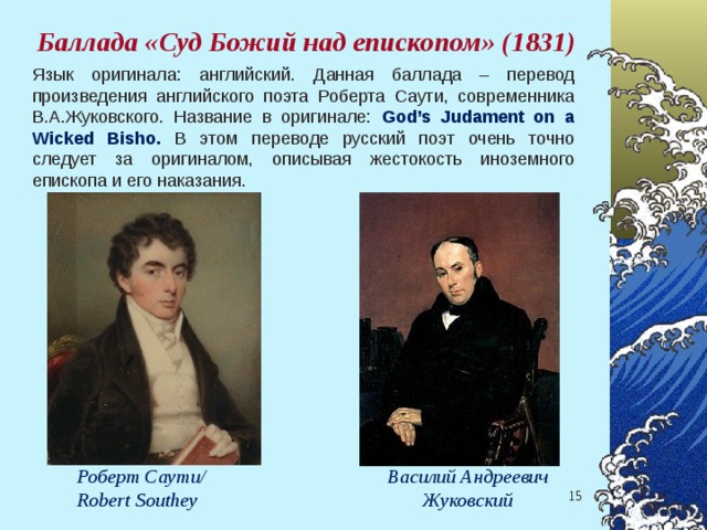 Баллада «Суд Божий над епископом» (1831) Язык оригинала: английский. Данная баллада – перевод произведения английского поэта Роберта Саути, современника В.А.Жуковского. Название в оригинале: God’s Judament on a Wicked Bisho. В этом переводе русский поэт очень точно следует за оригиналом, описывая жестокость иноземного епископа и его наказания.  Роберт Саути/ Robert Southey  Василий Андреевич Жуковский