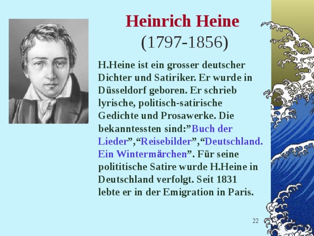 Heinrich Heine   (1797-1856)   H.Heine ist ein grosser deutscher Dichter und Satiriker. Er wurde in D ü sseldorf geboren. Er schrieb lyrische, politisch-satirische Gedichte und Prosawerke. Die bekanntessten sind:” Buch der  Lieder ”,“ Reisebilder ”,“ Deutschland.  Ein Winterm ä rchen ”. F ü r seine polititische Satire wurde H.Heine in Deutschland verfolgt. Seit 1831 lebte er in der Emigration in Paris.