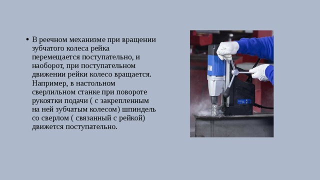 В реечном механизме при вращении зубчатого колеса рейка перемещается поступательно, и наоборот, при поступательном движении рейки колесо вращается. Например, в настольном сверлильном станке при повороте рукоятки подачи ( с закрепленным на ней зубчатым колесом) шпиндель со сверлом ( связанный с рейкой) движется поступательно. 