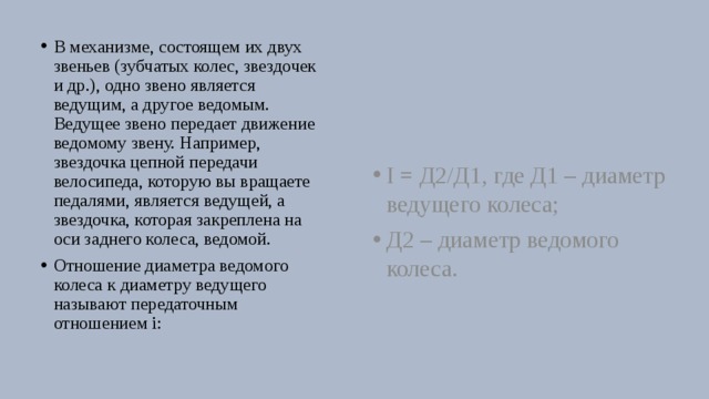 В механизме, состоящем их двух звеньев (зубчатых колес, звездочек и др.), одно звено является ведущим, а другое ведомым. Ведущее звено передает движение ведомому звену. Например, звездочка цепной передачи велосипеда, которую вы вращаете педалями, является ведущей, а звездочка, которая закреплена на оси заднего колеса, ведомой. Отношение диаметра ведомого колеса к диаметру ведущего называют передаточным отношением i: I = Д2/Д1, где Д1 – диаметр ведущего колеса; Д2 – диаметр ведомого колеса. 