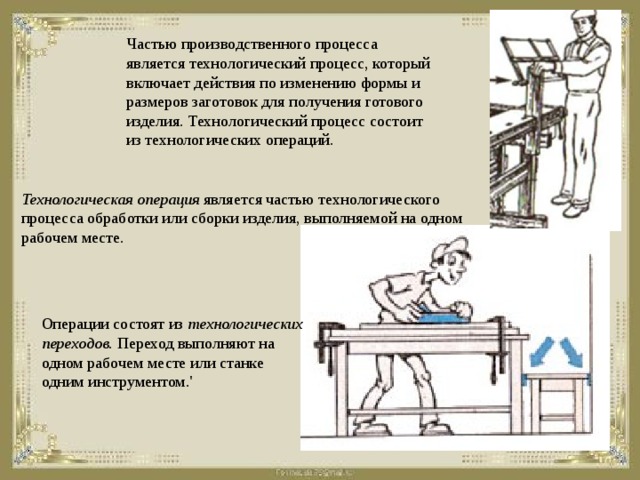 Частью производственного процесса является технологический процесс, который включает действия по изменению формы и размеров заготовок для получения готового изделия. Технологический процесс состоит из технологических операций.  Технологическая операция является частью технологического процесса обработки или сборки изделия, выполняемой на одном рабочем месте. Операции состоят из технологических переходов. Переход выполняют на одном рабочем месте или станке одним инструментом.'  