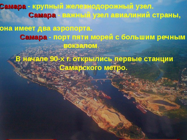 Население  — 1,134 млн человек (по состоянию на 1 января 2010 года) Самара  - крупный железнодорожный узел.  Самара  - важный узел авиалиний страны, она имеет два аэропорта.  Самара - порт пяти морей с большим речным вокзалом .  В начале 90-х г. открылись первые станции Самарского метро. Самара расположена на левом берегу реки Волга, в 1054 км от Москвы САМАРА Самара - крупный железнодорожный узел. Самара - важный узел авиалиний страны, она имеет два аэропорта.  Самара - порт пяти морей с большим речным вокзалом . В начале 90-х г.открылись первые станции Самарского метро. Самара   - крупный город в России на левом возвышенном берегу реки Волга в излучине Самарской Луки, между устьями реки Самара и реки Сок, административный центр  Самарской области 