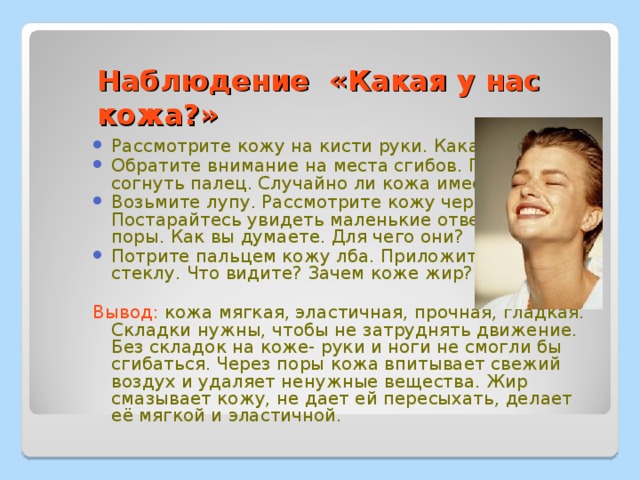 Наблюдение «Какая у нас кожа?» Рассмотрите кожу на кисти руки. Какая она? Обратите внимание на места сгибов. Попробуйте согнуть палец. Случайно ли кожа имеет складки? Возьмите лупу. Рассмотрите кожу через лупу. Постарайтесь увидеть маленькие отверстия- поры. Как вы думаете. Для чего они? Потрите пальцем кожу лба. Приложите палец к стеклу. Что видите? Зачем коже жир?  Вывод: кожа мягкая, эластичная, прочная, гладкая. Складки нужны, чтобы не затруднять движение. Без складок на коже- руки и ноги не смогли бы сгибаться. Через поры кожа впитывает свежий воздух и удаляет ненужные вещества. Жир смазывает кожу, не дает ей пересыхать, делает её мягкой и эластичной. 