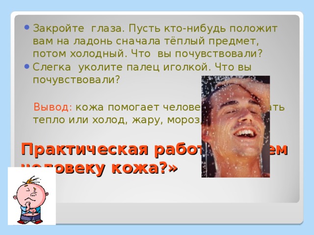 Закройте глаза. Пусть кто-нибудь положит вам на ладонь сначала тёплый предмет, потом холодный. Что вы почувствовали? Слегка уколите палец иголкой. Что вы почувствовали?  Вывод: кожа помогает человеку чувствовать тепло или холод, жару, мороз, боль. Практическая работа «Зачем человеку кожа?» 