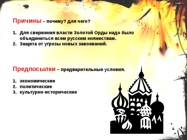 Причины – почему? для чего? Для свержения власти Золотой Орды надо было объединиться всем русским княжествам. Защита от угрозы новых завоеваний. Предпосылки – предварительные условия. экономические политические культурно-исторические 