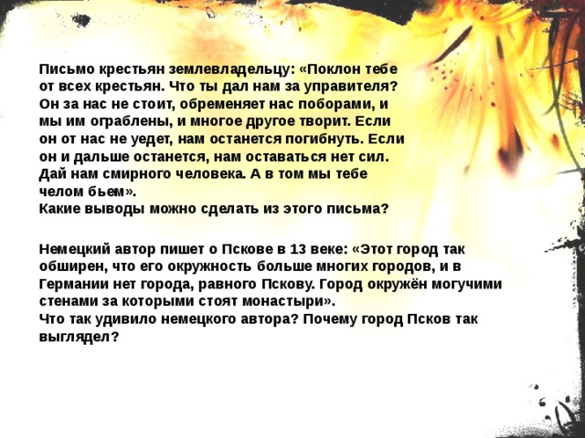 Письмо крестьян землевладельцу: «Поклон тебе от всех крестьян. Что ты дал нам за управителя? Он за нас не стоит, обременяет нас поборами, и мы им ограблены, и многое другое творит. Если он от нас не уедет, нам останется погибнуть. Если он и дальше останется, нам оставаться нет сил. Дай нам смирного человека. А в том мы тебе челом бьем». Какие выводы можно сделать из этого письма? Немецкий автор пишет о Пскове в 13 веке: «Этот город так обширен, что его окружность больше многих городов, и в Германии нет города, равного Пскову. Город окружён могучими стенами за которыми стоят монастыри». Что так удивило немецкого автора? Почему город Псков так выглядел? 