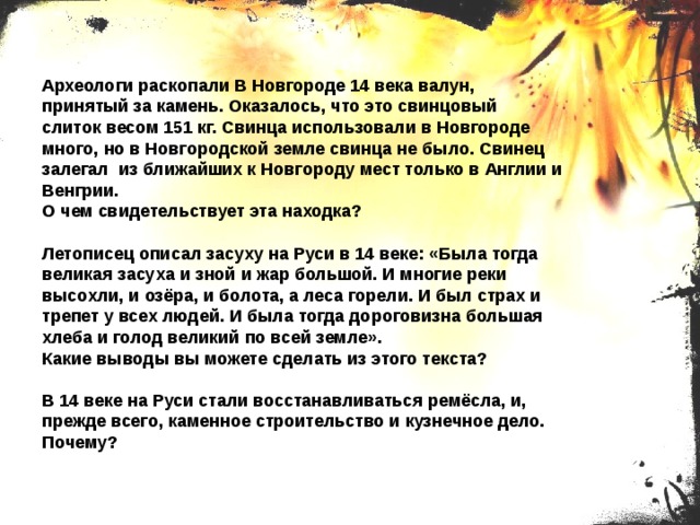 Археологи раскопали В Новгороде 14 века валун, принятый за камень. Оказалось, что это свинцовый слиток весом 151 кг. Свинца использовали в Новгороде много, но в Новгородской земле свинца не было. Свинец залегал из ближайших к Новгороду мест только в Англии и Венгрии. О чем свидетельствует эта находка? Летописец описал засуху на Руси в 14 веке: «Была тогда великая засуха и зной и жар большой. И многие реки высохли, и озёра, и болота, а леса горели. И был страх и трепет у всех людей. И была тогда дороговизна большая хлеба и голод великий по всей земле». Какие выводы вы можете сделать из этого текста? В 14 веке на Руси стали восстанавливаться ремёсла, и, прежде всего, каменное строительство и кузнечное дело. Почему? 