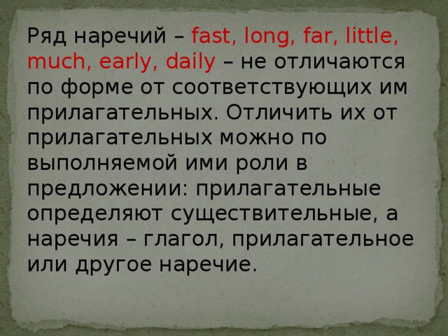 Ряд наречий – fast, long, far, little, much, early, daily – не отличаются по форме от соответствующих им прилагательных. Отличить их от прилагательных можно по выполняемой ими роли в предложении: прилагательные определяют существительные, а наречия – глагол, прилагательное или другое наречие. 