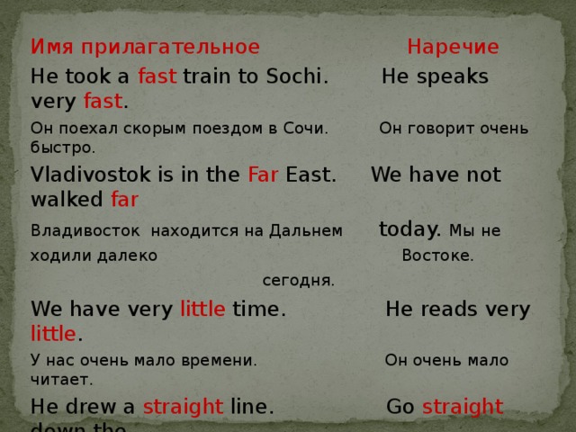 Имя прилагательное  Наречие He took a fast train to Sochi. He speaks very fast . Он поехал скорым поездом в Сочи. Он говорит очень быстро. Vladivostok is in the Far East. We have not walked far Владивосток находится на Дальнем today. Мы не ходили далеко Востоке.  сегодня.  We have very little time. He reads very little . У нас очень мало времени. Он очень мало читает. He drew a straight line. Go straight down the Он провел прямую линию. strеet.   Идите прямо по улице. 