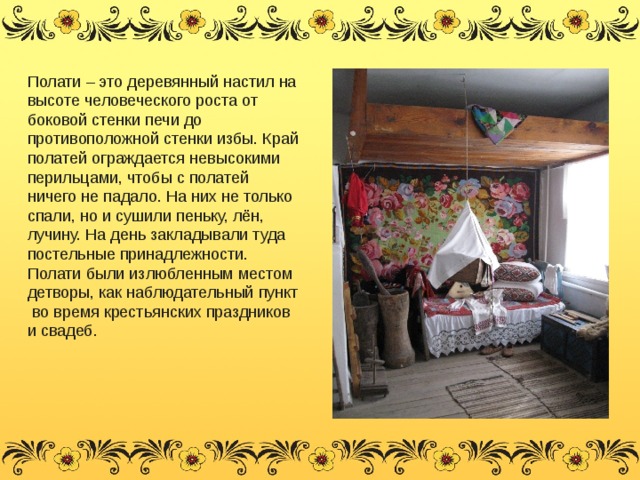 Полати – это деревянный настил на высоте человеческого роста от боковой стенки печи до противоположной стенки избы. Край полатей ограждается невысокими перильцами, чтобы с полатей ничего не падало. На них не только спали, но и сушили пеньку, лён, лучину. На день закладывали туда постельные принадлежности. Полати были излюбленным местом детворы, как наблюдательный пункт во время крестьянских праздников и свадеб. 