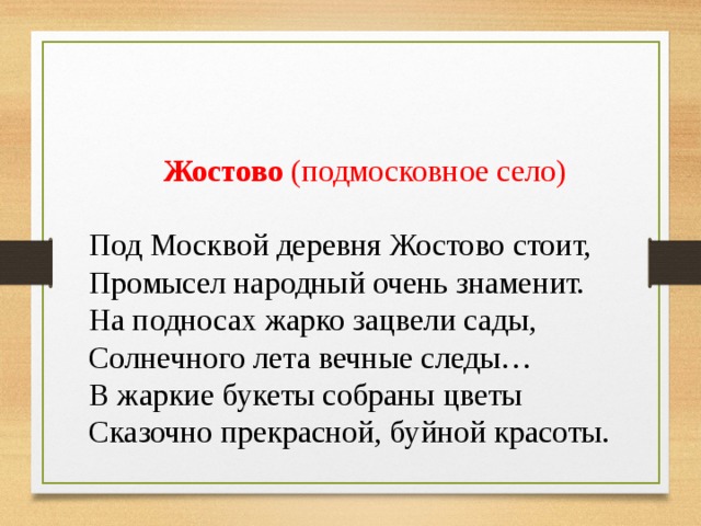 Жостово  (подмосковное село) Под Москвой деревня Жостово стоит, Промысел народный очень знаменит. На подносах жарко зацвели сады, Солнечного лета вечные следы… В жаркие букеты собраны цветы Сказочно прекрасной, буйной красоты. 