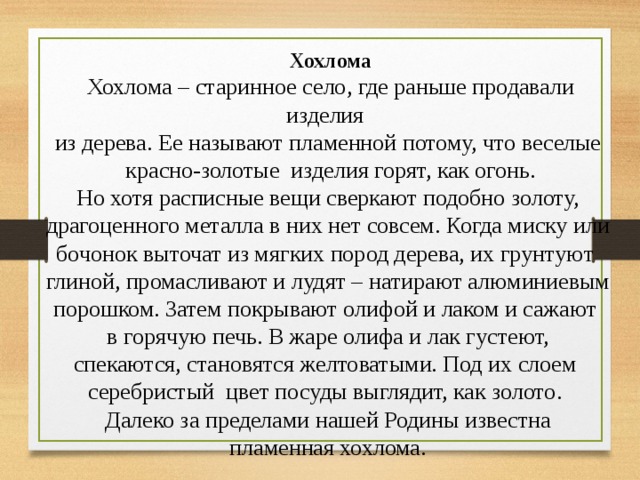  Хохлома Хохлома – старинное село, где раньше продавали изделия из дерева. Ее называют пламенной потому, что веселые красно-золотые изделия горят, как огонь. Но хотя расписные вещи сверкают подобно золоту, драгоценного металла в них нет совсем. Когда миску или бочонок выточат из мягких пород дерева, их грунтуют глиной, промасливают и лудят – натирают алюминиевым порошком. Затем покрывают олифой и лаком и сажают в горячую печь. В жаре олифа и лак густеют, спекаются, становятся желтоватыми. Под их слоем серебристый цвет посуды выглядит, как золото. Далеко за пределами нашей Родины известна пламенная хохлома. 