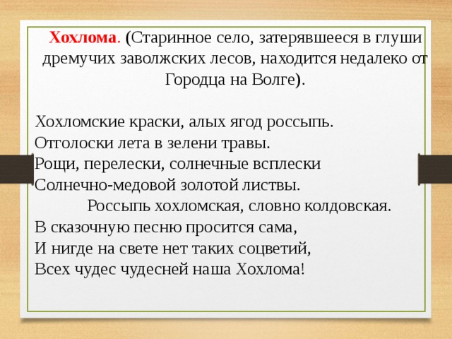 Хохлома . (Старинное село, затерявшееся в глуши дремучих заволжских лесов, находится недалеко от Городца на Волге).   Хохломские краски, алых ягод россыпь. Отголоски лета в зелени травы. Рощи, перелески, солнечные всплески Солнечно-медовой золотой листвы.              Россыпь хохломская, словно колдовская. В сказочную песню просится сама, И нигде на свете нет таких соцветий, Всех чудес чудесней наша Хохлома! 