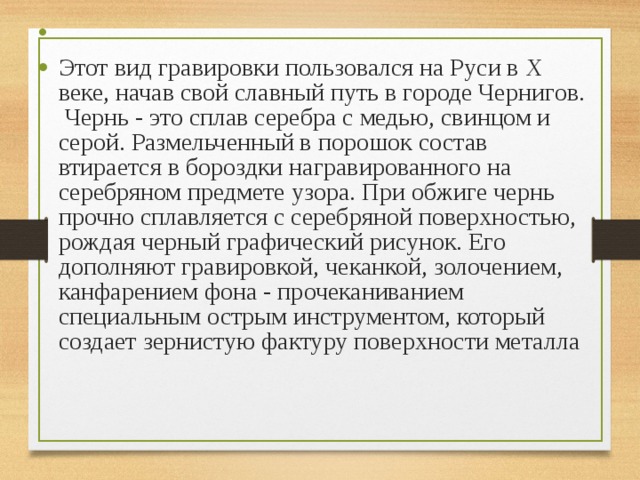 Этот вид гравировки пользовался на Руси в X веке, начав свой славный путь в городе Чернигов.  Чернь - это сплав серебра с медью, свинцом и серой. Размельченный в порошок состав втирается в бороздки награвированного на серебряном предмете узора. При обжиге чернь прочно сплавляется с серебряной поверхностью, рождая черный графический рисунок. Его дополняют гравировкой, чеканкой, золочением, канфарением фона - прочеканиванием специальным острым инструментом, который создает зернистую фактуру поверхности металла 