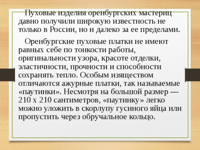  Пуховые изделия оренбургских мастериц давно получили широкую известность не только в России, но и далеко за ее пределами. Оренбургские пуховые платки не имеют равных себе по тонкости работы, оригинальности узора, красоте отделки, эластичности, прочности и способности сохранять тепло. Особым изяществом отличаются ажурные платки, так называемые «паутинки». Несмотря на большой размер — 210 х 210 сантиметров, «паутинку» легко можно уложить в скорлупу гусиного яйца или пропустить через обручальное кольцо. 