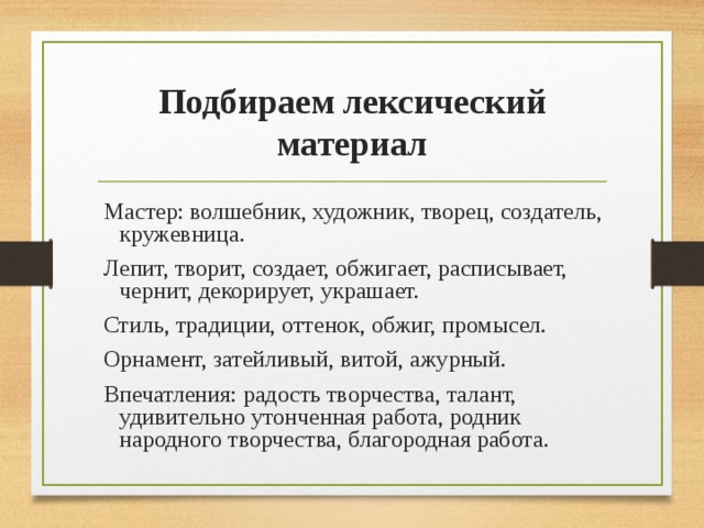 Подбираем лексический материал Мастер: волшебник, художник, творец, создатель, кружевница. Лепит, творит, создает, обжигает, расписывает, чернит, декорирует, украшает. Стиль, традиции, оттенок, обжиг, промысел. Орнамент, затейливый, витой, ажурный. Впечатления: радость творчества, талант, удивительно утонченная работа, родник народного творчества, благородная работа. 